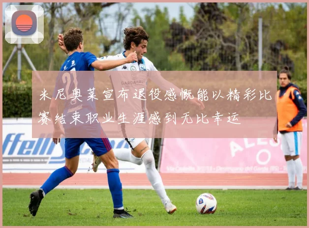 米尼奥莱宣布退役感慨能以精彩比赛结束职业生涯感到无比幸运