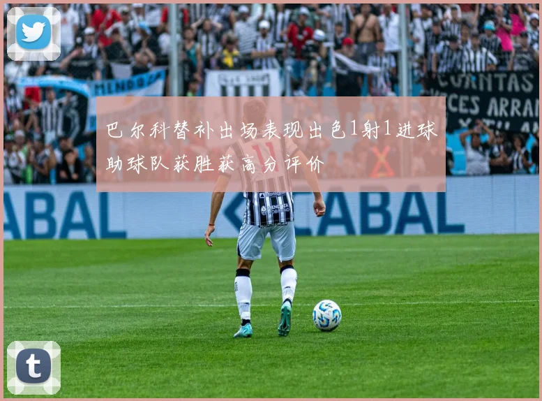 巴尔科替补出场表现出色1射1进球助球队获胜获高分评价