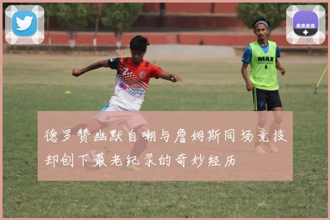 德罗赞幽默自嘲与詹姆斯同场竞技却创下最老纪录的奇妙经历