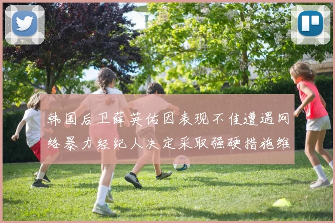 韩国后卫薛英佑因表现不佳遭遇网络暴力经纪人决定采取强硬措施维护权益