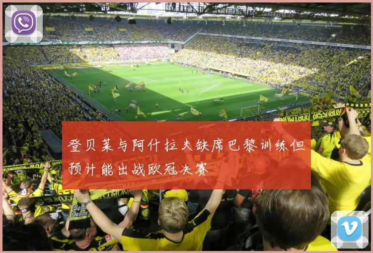 登贝莱与阿什拉夫缺席巴黎训练但预计能出战欧冠决赛