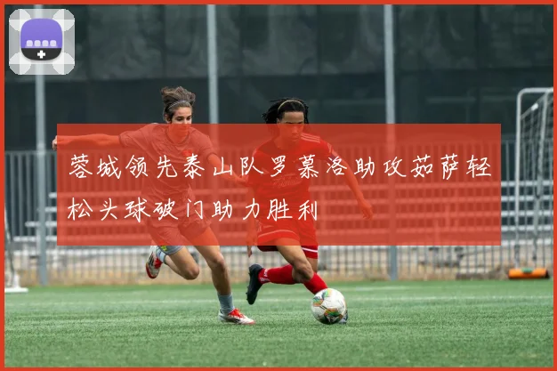 蓉城领先泰山队罗慕洛助攻茹萨轻松头球破门助力胜利
