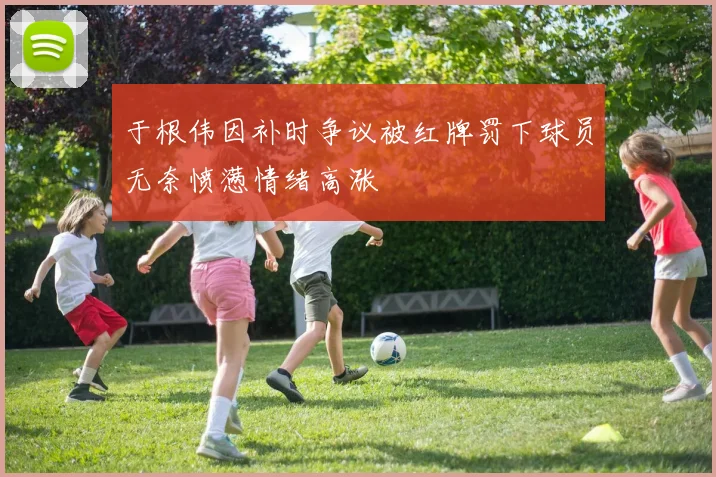于根伟因补时争议被红牌罚下球员无奈愤懑情绪高涨