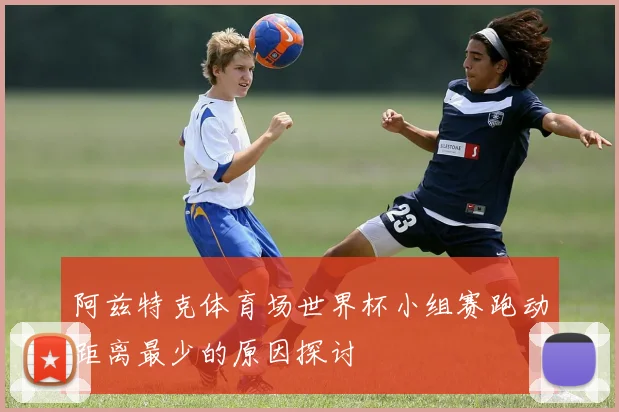 阿兹特克体育场世界杯小组赛跑动距离最少的原因探讨