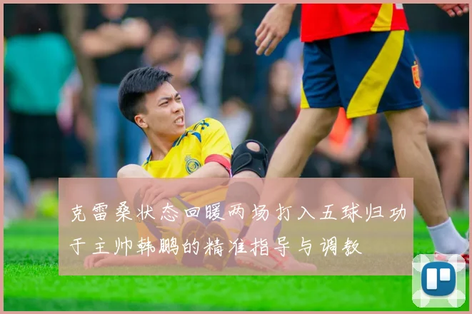 克雷桑状态回暖两场打入五球归功于主帅韩鹏的精准指导与调教