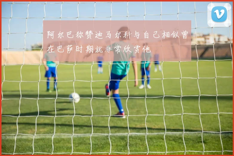 阿尔巴称赞迪马尔科与自己相似曾在巴萨时期就非常欣赏他