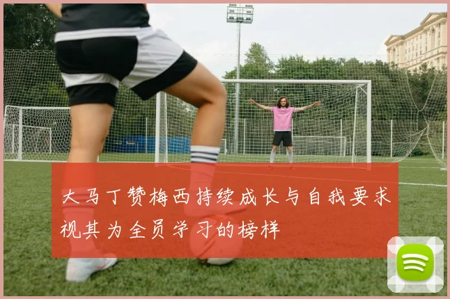 大马丁赞梅西持续成长与自我要求视其为全员学习的榜样