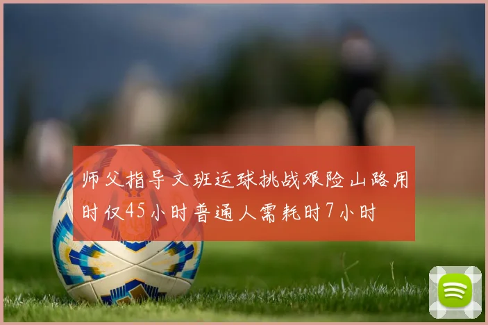 师父指导文班运球挑战艰险山路用时仅45小时普通人需耗时7小时
