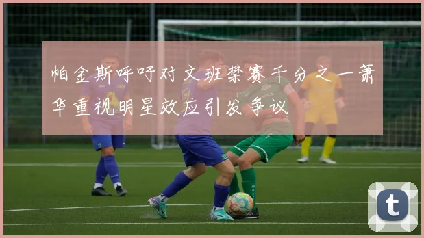 帕金斯呼吁对文班禁赛千分之一萧华重视明星效应引发争议