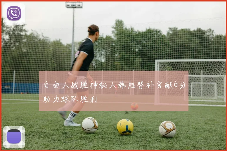 自由人战胜神秘人韩旭替补贡献6分助力球队胜利