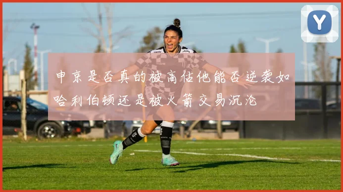 申京是否真的被高估他能否逆袭如哈利伯顿还是被火箭交易沉沦