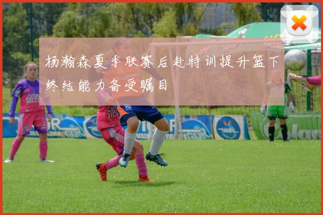 杨瀚森夏季联赛后赴特训提升篮下终结能力备受瞩目