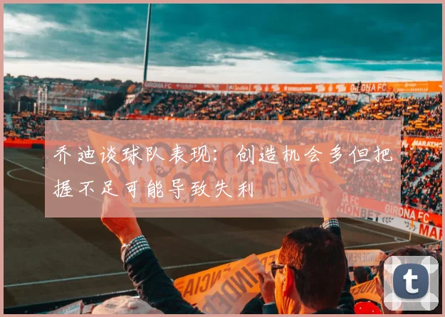 乔迪谈球队表现：创造机会多但把握不足可能导致失利