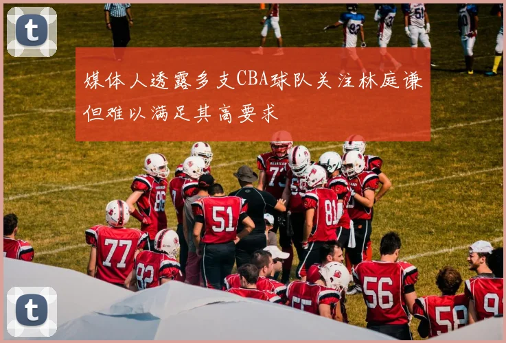 媒体人透露多支CBA球队关注林庭谦但难以满足其高要求