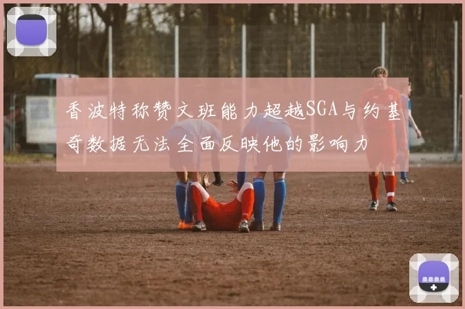 香波特称赞文班能力超越SGA与约基奇数据无法全面反映他的影响力