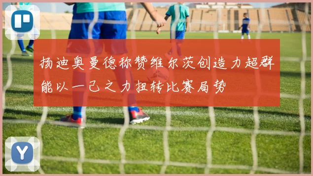 扬迪奥曼德称赞维尔茨创造力超群能以一己之力扭转比赛局势
