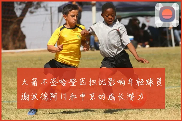 火箭不签哈登因担忧影响年轻球员谢泼德阿门和申京的成长潜力