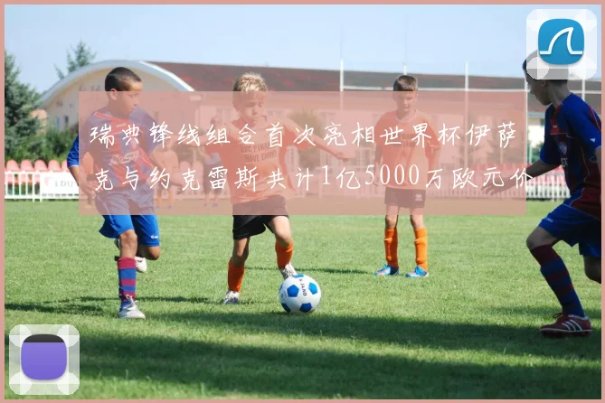 瑞典锋线组合首次亮相世界杯伊萨克与约克雷斯共计1亿5000万欧元价值