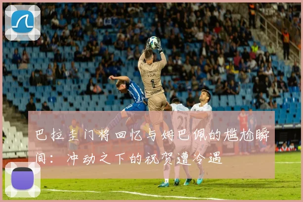 巴拉圭门将回忆与姆巴佩的尴尬瞬间：冲动之下的祝贺遭冷遇