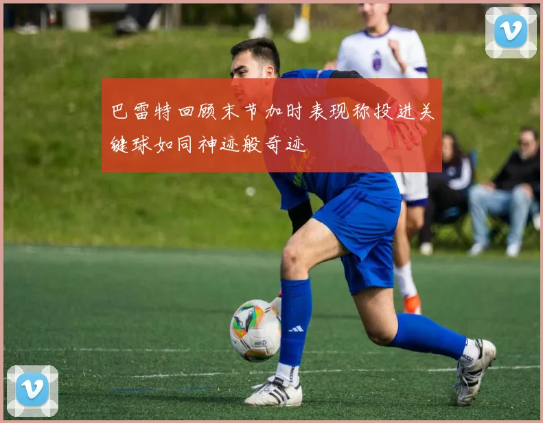 巴雷特回顾末节加时表现称投进关键球如同神迹般奇迹