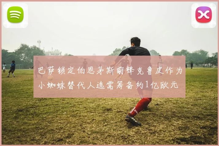 巴萨锁定伯恩茅斯前锋克鲁皮作为小蜘蛛替代人选需筹备约1亿欧元