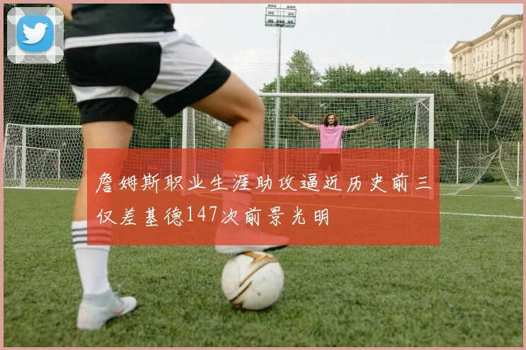 詹姆斯职业生涯助攻逼近历史前三仅差基德147次前景光明