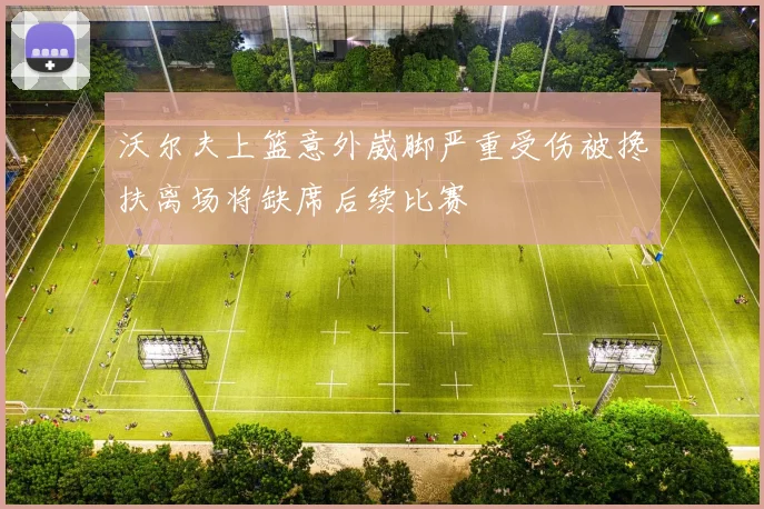 沃尔夫上篮意外崴脚严重受伤被搀扶离场将缺席后续比赛