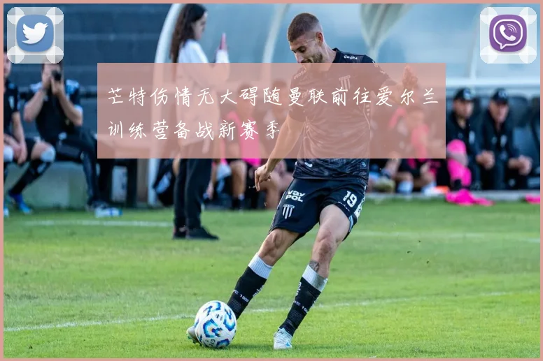 芒特伤情无大碍随曼联前往爱尔兰训练营备战新赛季