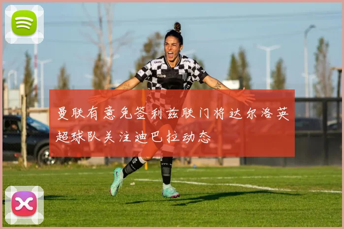 曼联有意免签利兹联门将达尔洛英超球队关注迪巴拉动态