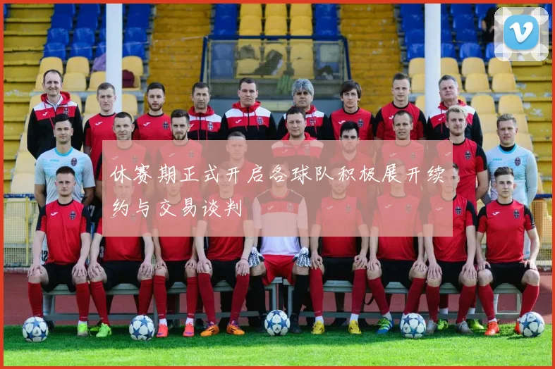 休赛期正式开启各球队积极展开续约与交易谈判